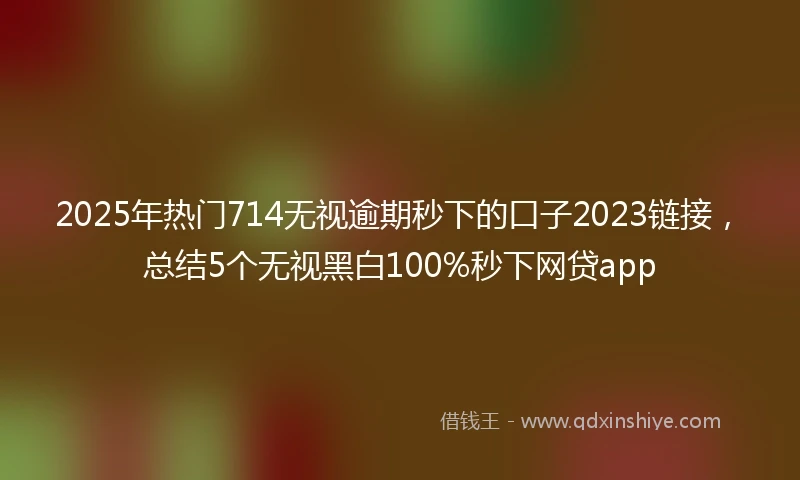 2025年热门714无视逾期秒下的口子2023链接，总结5个无视黑白100%秒下网贷app