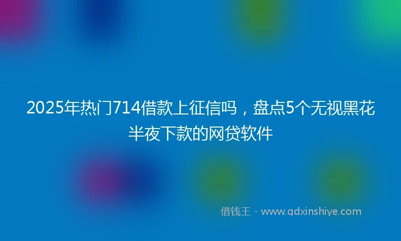 2025年热门714借款上征信吗，盘点5个无视黑花半夜下款的网贷软件