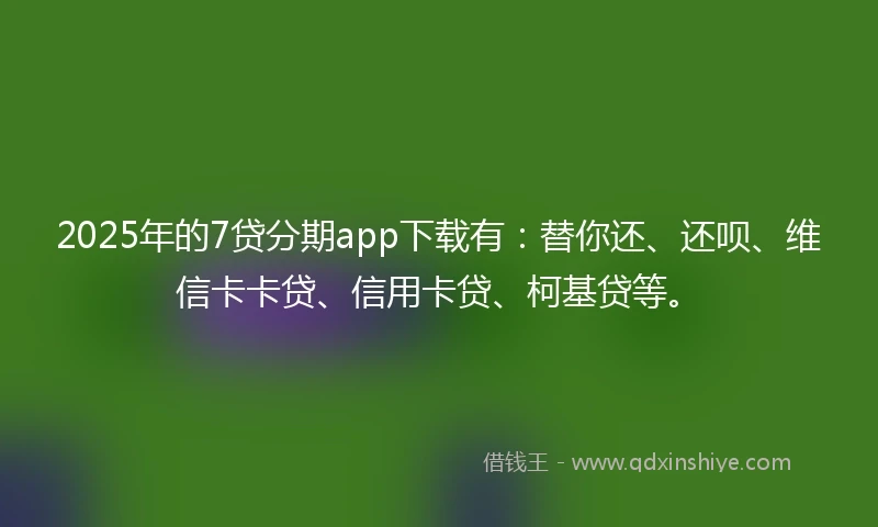 2025年的7贷分期app下载有：替你还、还呗、维信卡卡贷、信用卡贷、柯基贷等。
