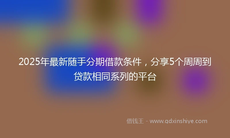 2025年最新随手分期借款条件，分享5个周周到贷款相同系列的平台
