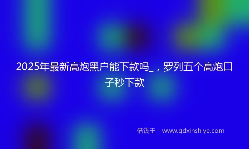 2025年最新高炮黑户能下款吗_，罗列五个高炮口子秒下款