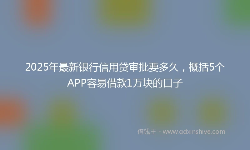 2025年最新银行信用贷审批要多久，概括5个APP容易借款1万块的口子