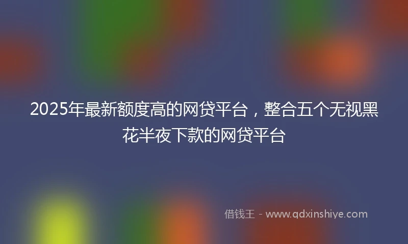 2025年最新额度高的网贷平台，整合五个无视黑花半夜下款的网贷平台