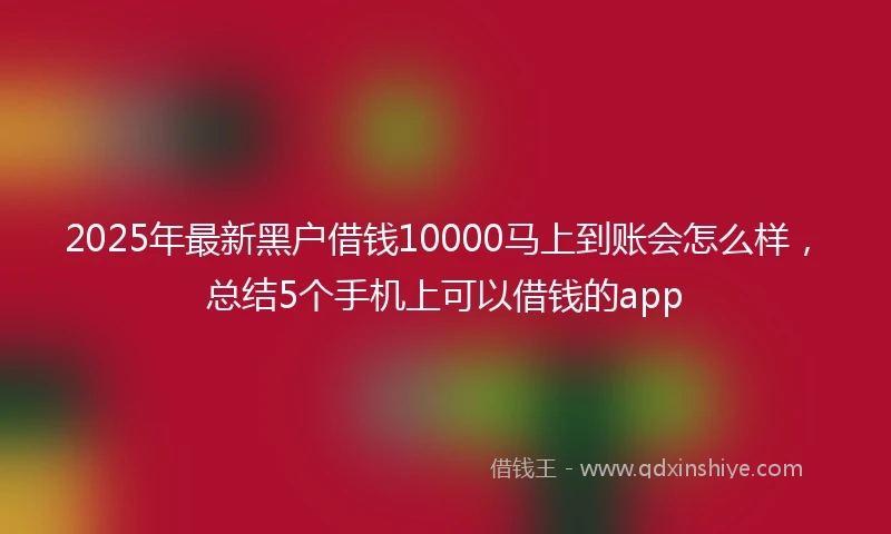 2025年最新黑户借钱10000马上到账会怎么样，总结5个手机上可以借钱的app