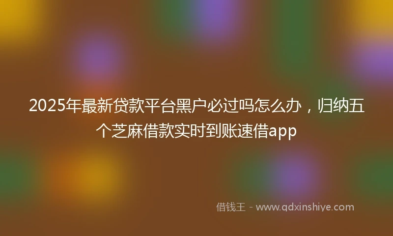 2025年最新贷款平台黑户必过吗怎么办，归纳五个芝麻借款实时到账速借app