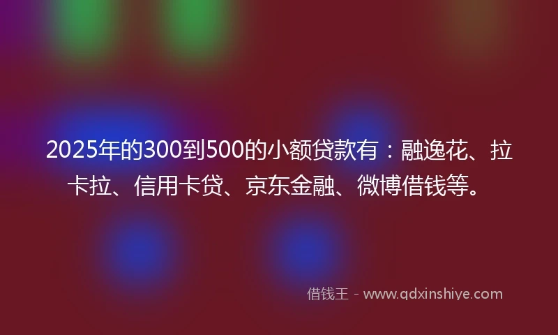 2025年的300到500的小额贷款有：融逸花、拉卡拉、信用卡贷、京东金融、微博借钱等。