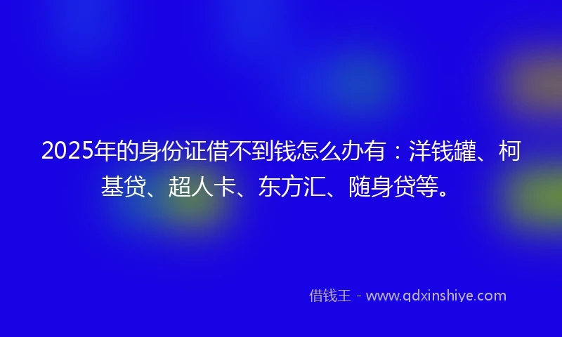 2025年的身份证借不到钱怎么办有：洋钱罐、柯基贷、超人卡、东方汇、随身贷等。