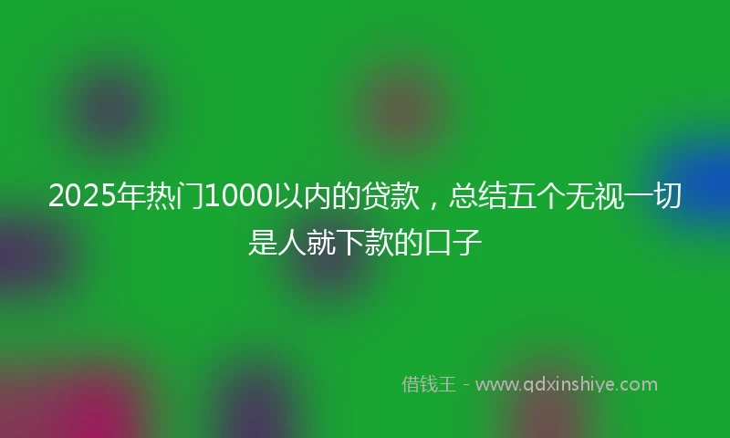 2025年热门1000以内的贷款，总结五个无视一切是人就下款的口子