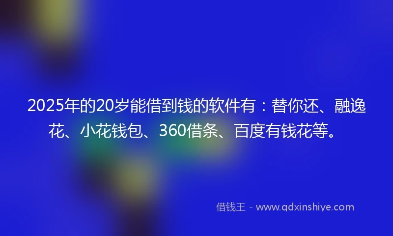 2025年的20岁能借到钱的软件有：替你还、融逸花、小花钱包、360借条、百度有钱花等。