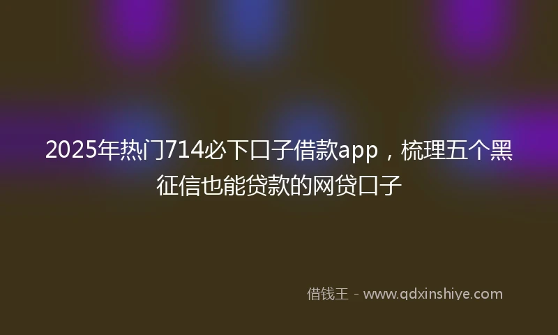 2025年热门714必下口子借款app，梳理五个黑征信也能贷款的网贷口子