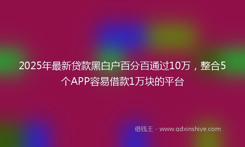 2025年最新贷款黑白户百分百通过10万，整合5个APP容易借款1万块的平台