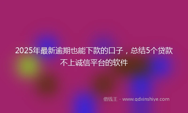 2025年最新逾期也能下款的口子，总结5个贷款不上诚信平台的软件