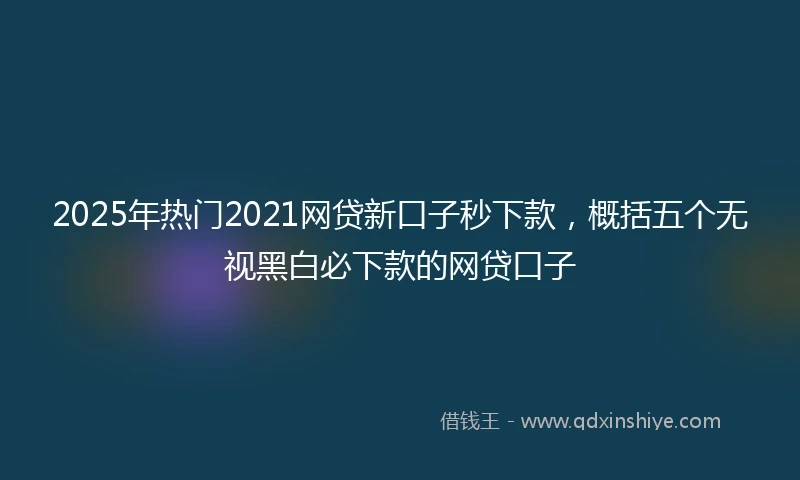 2025年热门2021网贷新口子秒下款，概括五个无视黑白必下款的网贷口子