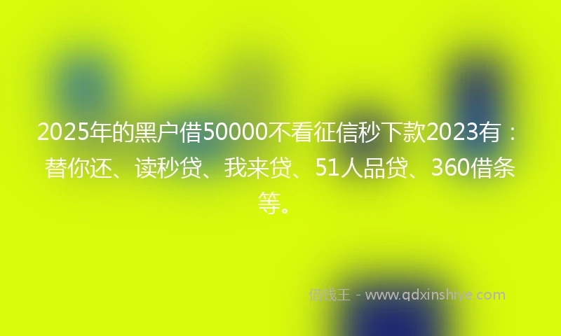 2025年的黑户借50000不看征信秒下款2023有：替你还、读秒贷、我来贷、51人品贷、360借条等。