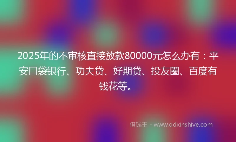 2025年的不审核直接放款80000元怎么办有：平安口袋银行、功夫贷、好期贷、投友圈、百度有钱花等。