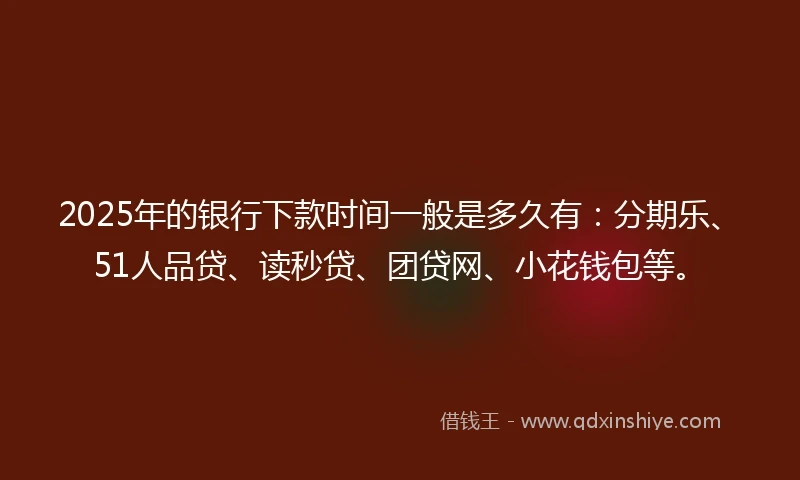 2025年的银行下款时间一般是多久有：分期乐、51人品贷、读秒贷、团贷网、小花钱包等。