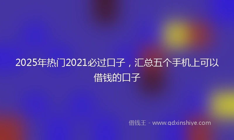2025年热门2021必过口子，汇总五个手机上可以借钱的口子
