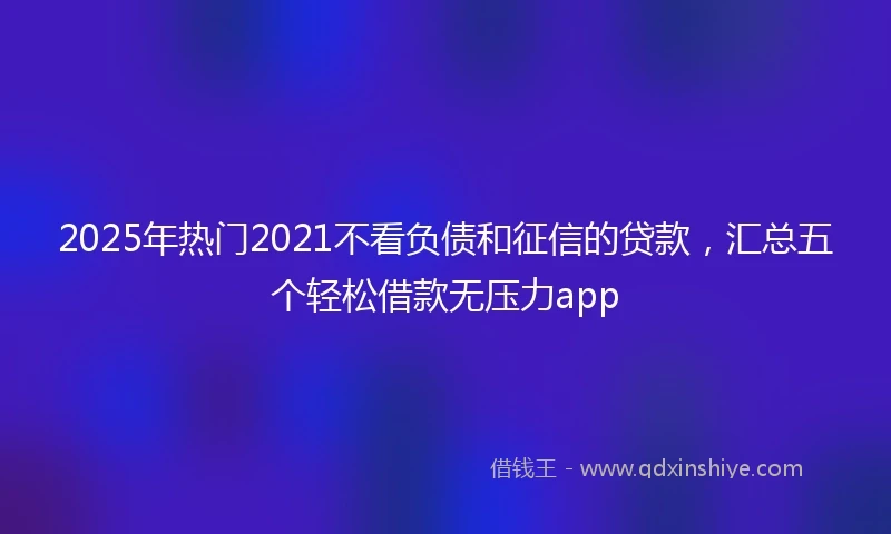 2025年热门2021不看负债和征信的贷款，汇总五个轻松借款无压力app