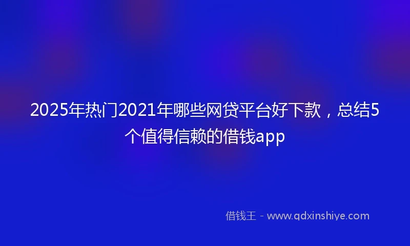 2025年热门2021年哪些网贷平台好下款，总结5个值得信赖的借钱app