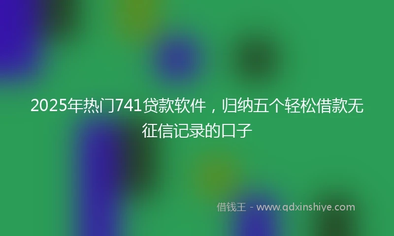 2025年热门741贷款软件，归纳五个轻松借款无征信记录的口子