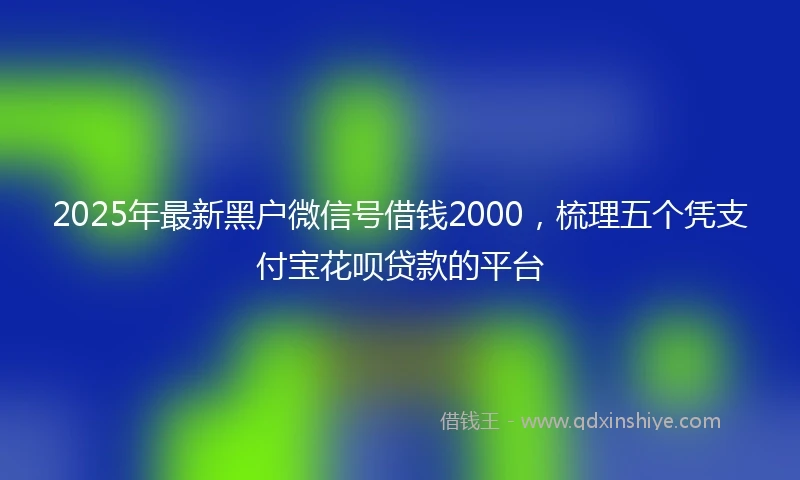 2025年最新黑户微信号借钱2000，梳理五个凭支付宝花呗贷款的平台