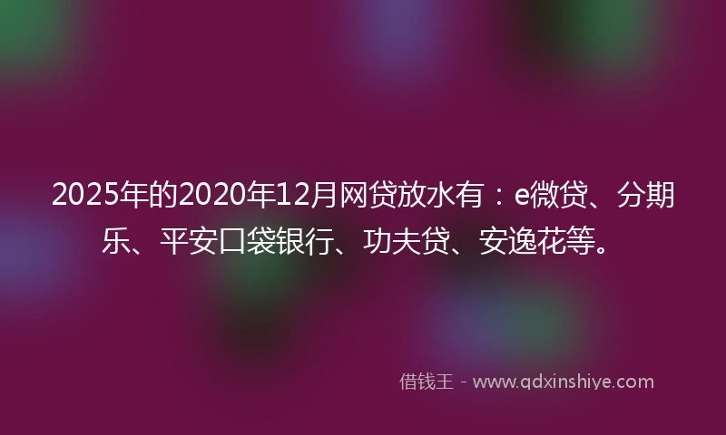 2025年的2020年12月网贷放水有：e微贷、分期乐、平安口袋银行、功夫贷、安逸花等。