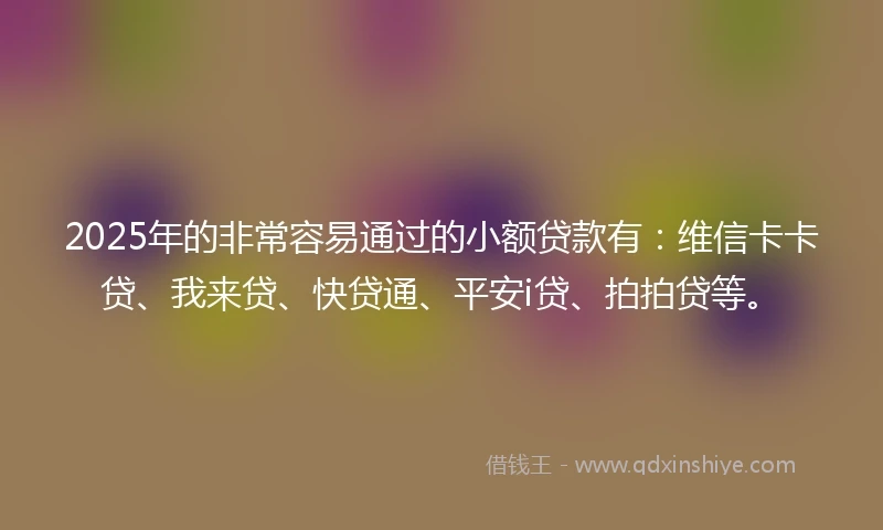 2025年的非常容易通过的小额贷款有：维信卡卡贷、我来贷、快贷通、平安i贷、拍拍贷等。