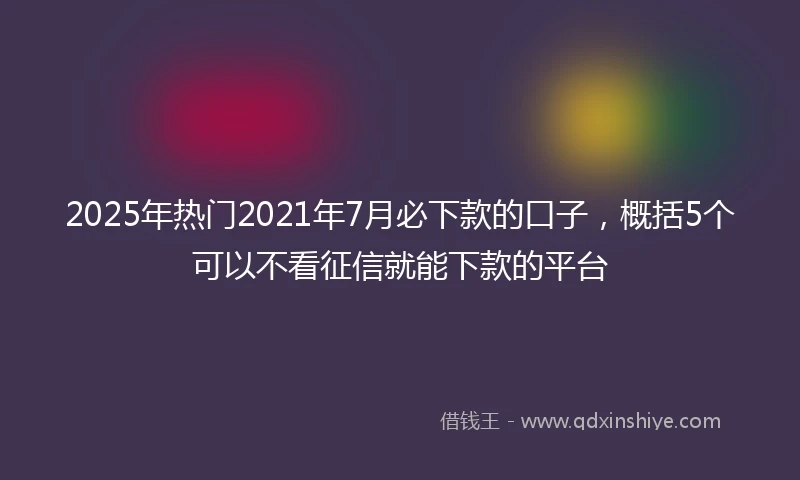 2025年热门2021年7月必下款的口子，概括5个可以不看征信就能下款的平台