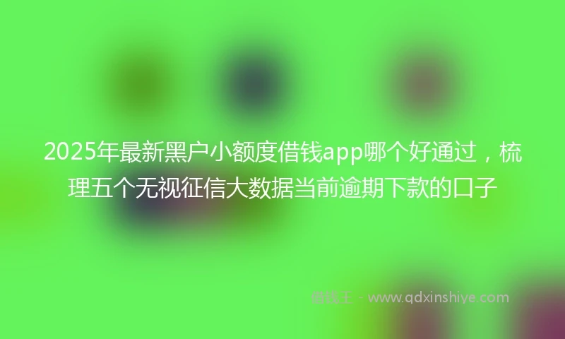 2025年最新黑户小额度借钱app哪个好通过，梳理五个无视征信大数据当前逾期下款的口子