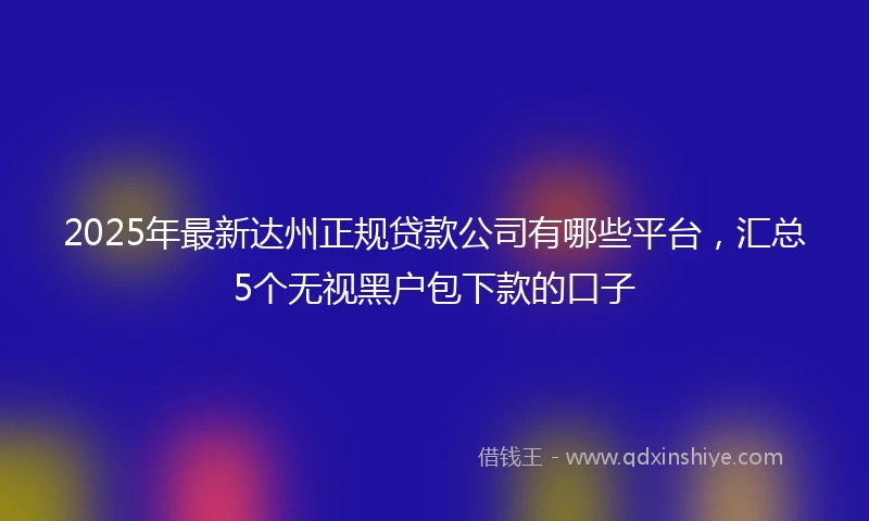 2025年最新达州正规贷款公司有哪些平台，汇总5个无视黑户包下款的口子