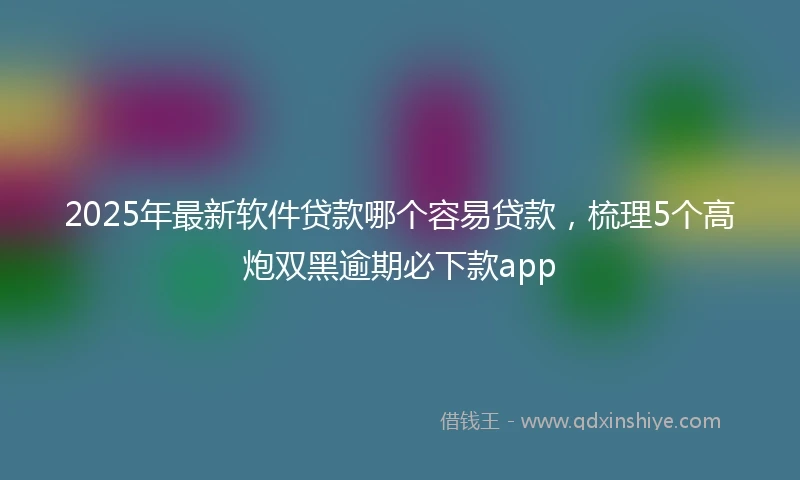 2025年最新软件贷款哪个容易贷款，梳理5个高炮双黑逾期必下款app