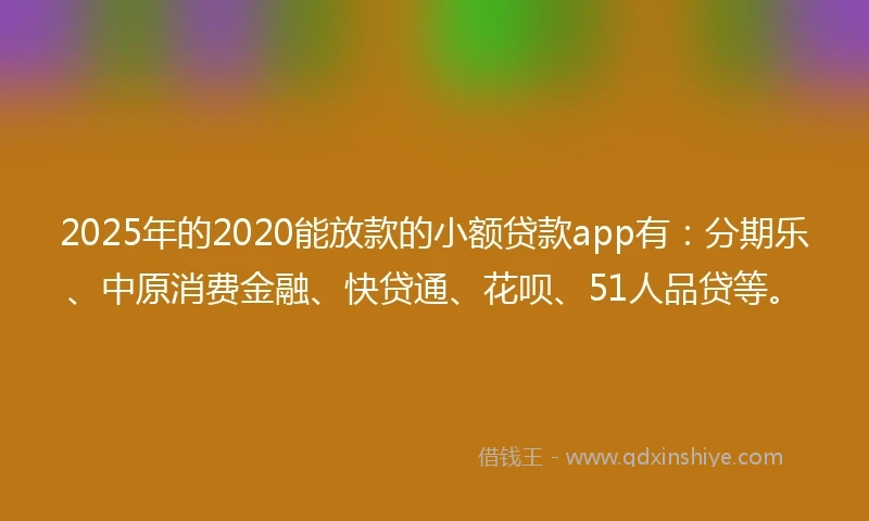 2025年的2020能放款的小额贷款app有：分期乐、中原消费金融、快贷通、花呗、51人品贷等。