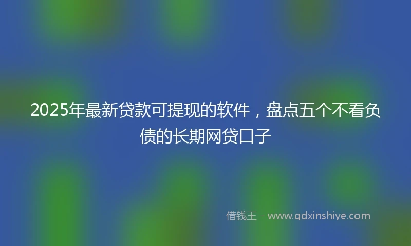 2025年最新贷款可提现的软件，盘点五个不看负债的长期网贷口子