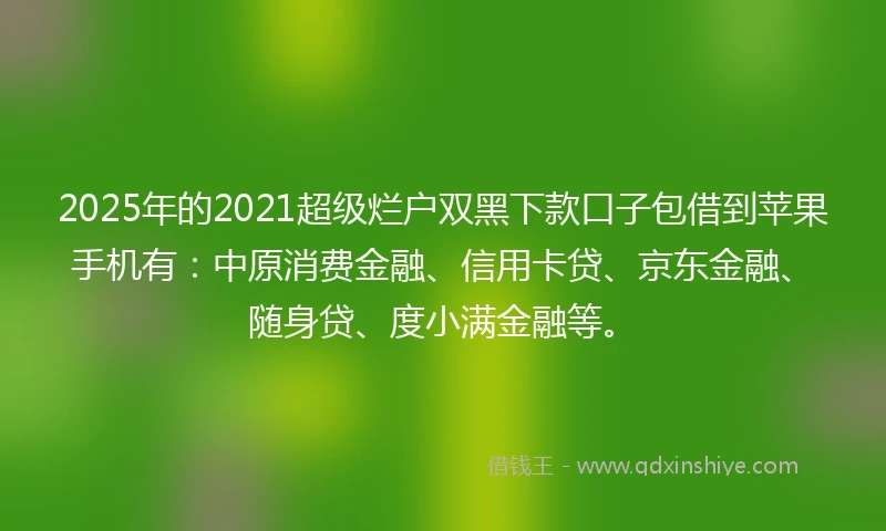 2025年的2021超级烂户双黑下款口子包借到苹果手机有：中原消费金融、信用卡贷、京东金融、随身贷、度小满金融等。