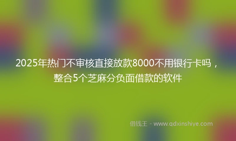2025年热门不审核直接放款8000不用银行卡吗，整合5个芝麻分负面借款的软件