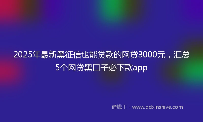 2025年最新黑征信也能贷款的网贷3000元，汇总5个网贷黑口子必下款app
