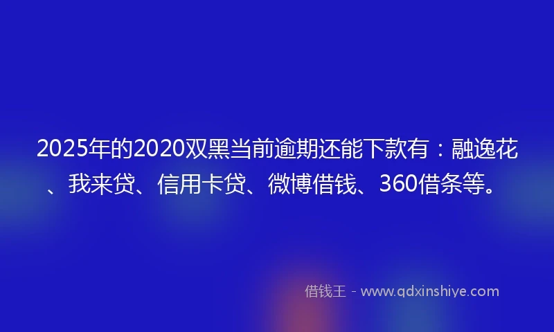 2025年的2020双黑当前逾期还能下款有：融逸花、我来贷、信用卡贷、微博借钱、360借条等。