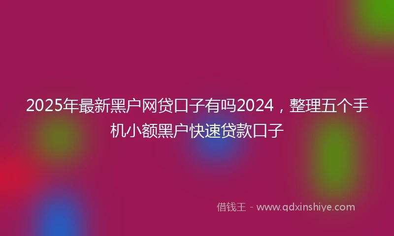 2025年最新黑户网贷口子有吗2024，整理五个手机小额黑户快速贷款口子