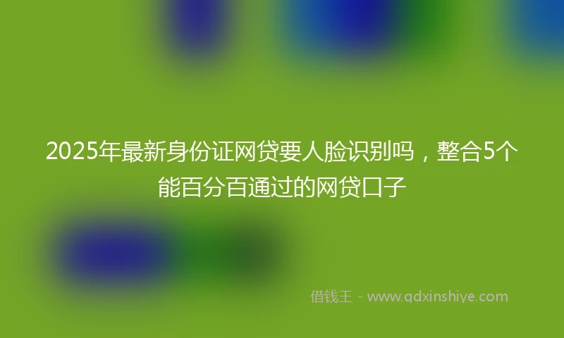 2025年最新身份证网贷要人脸识别吗，整合5个能百分百通过的网贷口子