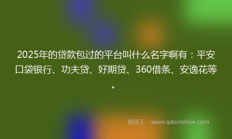 2025年的贷款包过的平台叫什么名字啊有：平安口袋银行、功夫贷、好期贷、360借条、安逸花等。