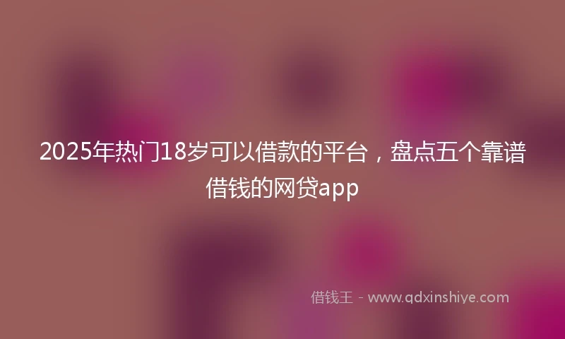 2025年热门18岁可以借款的平台，盘点五个靠谱借钱的网贷app