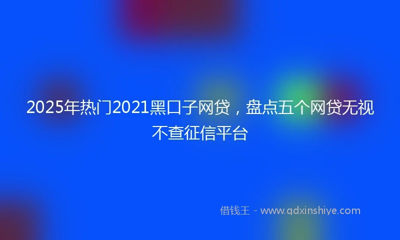 2025年热门2021黑口子网贷，盘点五个网贷无视不查征信平台