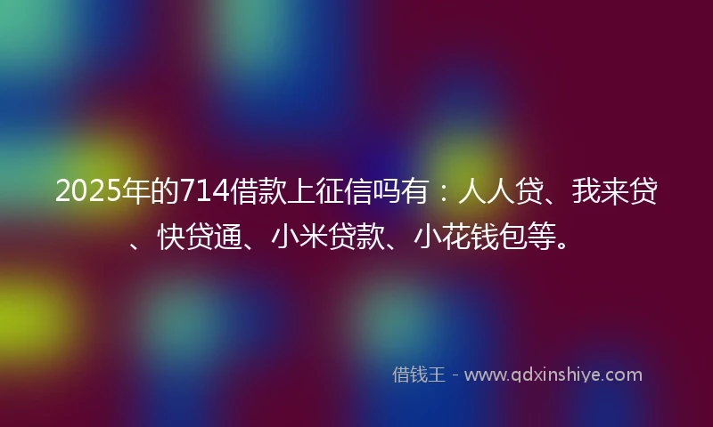 2025年的714借款上征信吗有：人人贷、我来贷、快贷通、小米贷款、小花钱包等。
