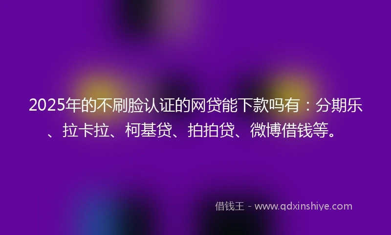 2025年的不刷脸认证的网贷能下款吗有：分期乐、拉卡拉、柯基贷、拍拍贷、微博借钱等。
