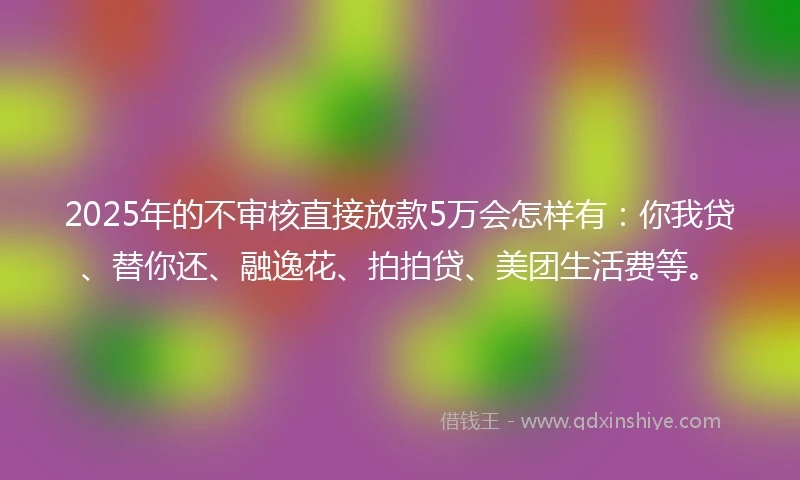 2025年的不审核直接放款5万会怎样有：你我贷、替你还、融逸花、拍拍贷、美团生活费等。