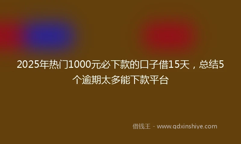 2025年热门1000元必下款的口子借15天，总结5个逾期太多能下款平台