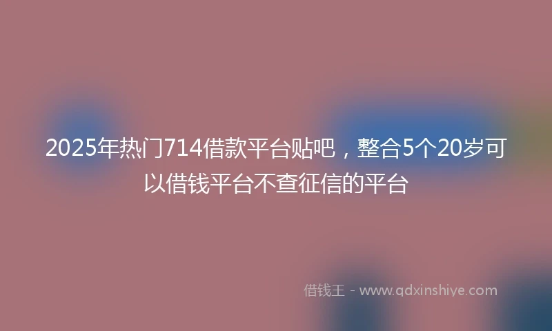 2025年热门714借款平台贴吧，整合5个20岁可以借钱平台不查征信的平台