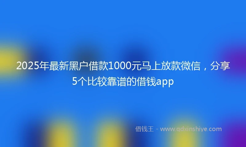 2025年最新黑户借款1000元马上放款微信，分享5个比较靠谱的借钱app