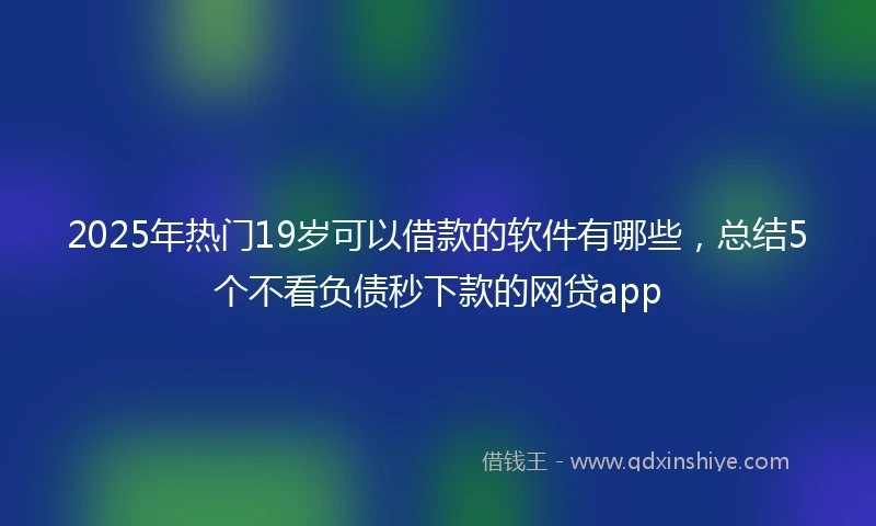 2025年热门19岁可以借款的软件有哪些，总结5个不看负债秒下款的网贷app