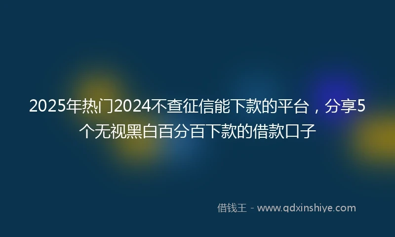 2025年热门2024不查征信能下款的平台，分享5个无视黑白百分百下款的借款口子